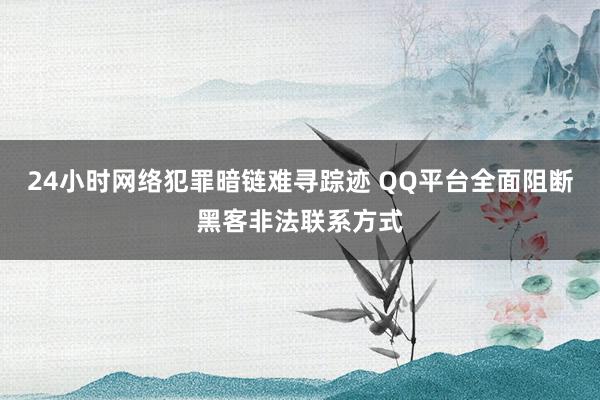 24小时网络犯罪暗链难寻踪迹 QQ平台全面阻断黑客非法联系方式