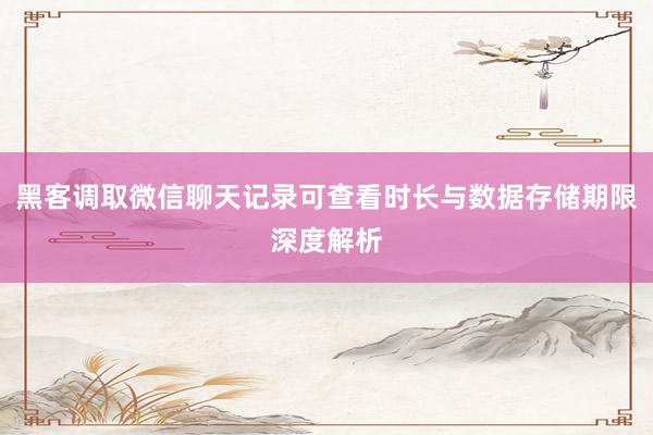 黑客调取微信聊天记录可查看时长与数据存储期限深度解析