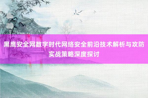 黑鹰安全网数字时代网络安全前沿技术解析与攻防实战策略深度探讨