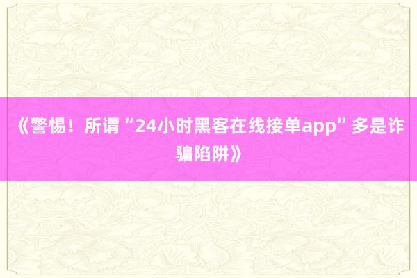 《警惕！所谓“24小时黑客在线接单app”多是诈骗陷阱》