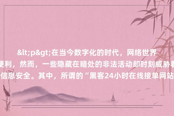 <p>在当今数字化的时代，网络世界看似充满了无限的可能和便利，然而，一些隐藏在暗处的非法活动却时刻威胁着我们的网络安全和个人信息安全。其中，所谓的“黑客24小时在线接单网站专业黑客24小时接单微信”这类现象，更是值得我们高度警惕。</p><p>这些声称黑客24小时在线接单的网站和微信，往往打着“专业”的幌子，吸引着那些有着不当需求或者缺乏安全意识的人。他们可能会